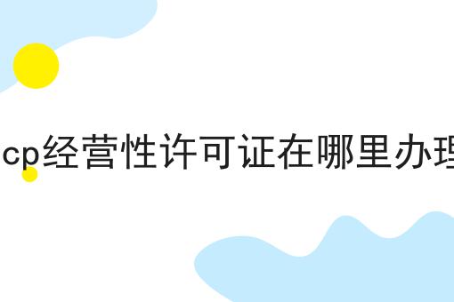 icp经营性许可证在哪里办理 icp经营性许可证在哪里办理