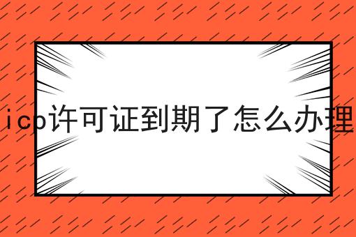 icp许可证到期了怎么办理 icp许可证到期了怎么办理