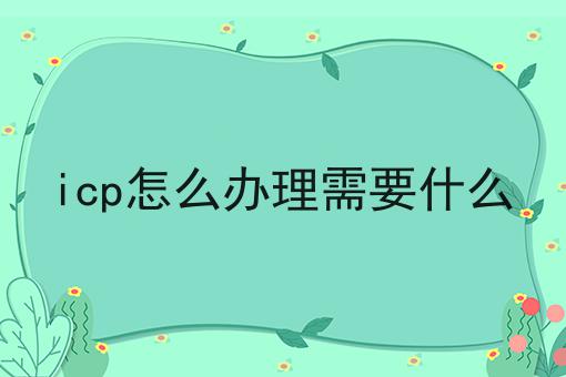 icp怎么办理需要什么 icp怎么办理需要什么