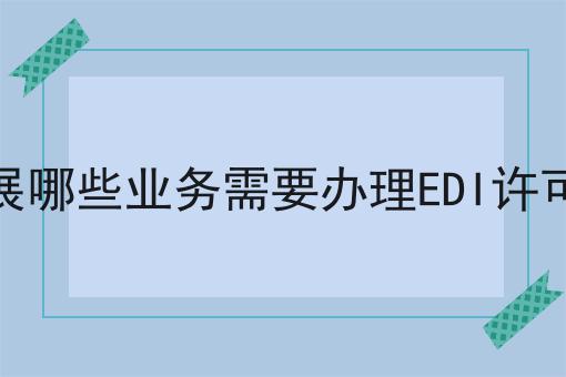 开展哪些业务需要办理EDI许可证 开展哪些业务需要办理EDI许可证