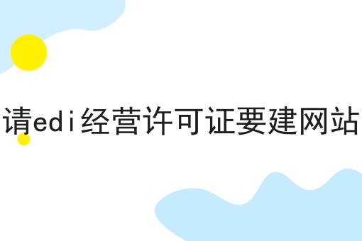 申请edi经营许可证要建网站吗 申请edi经营许可证要建网站吗