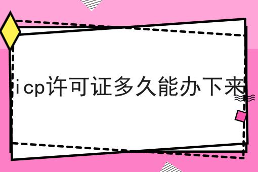 icp许可证多久能办下来 icp许可证多久能办下来
