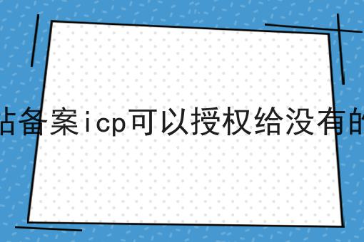 其他网站备案icp可以授权给没有的网站吗，不想错过就赶紧来！