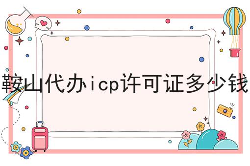 鞍山代办icp许可证多少钱 鞍山代办icp许可证多少钱