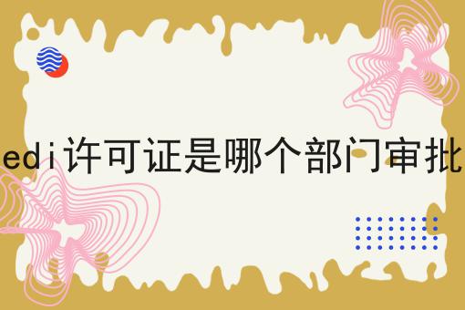 edi许可证是哪个部门审批，详细攻略！