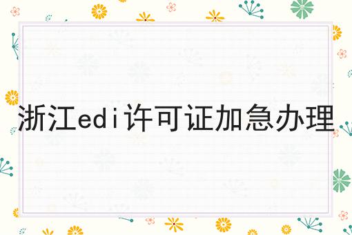 浙江edi许可证加急办理，巨详细解答！