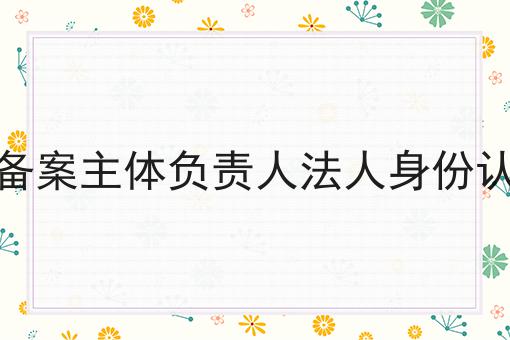 小程序备案主体负责人法人身份认证解析 小程序备案主体负责人法人身份认证解析