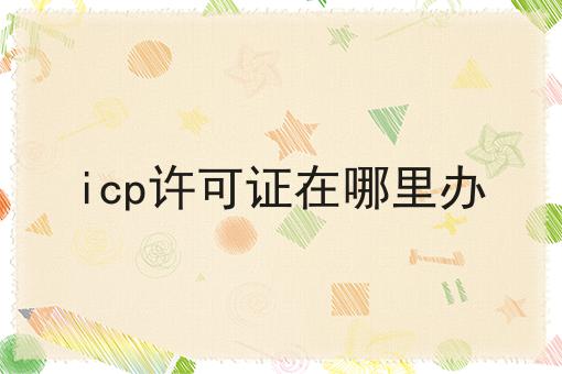 icp许可证在哪里办快速办理方法指南