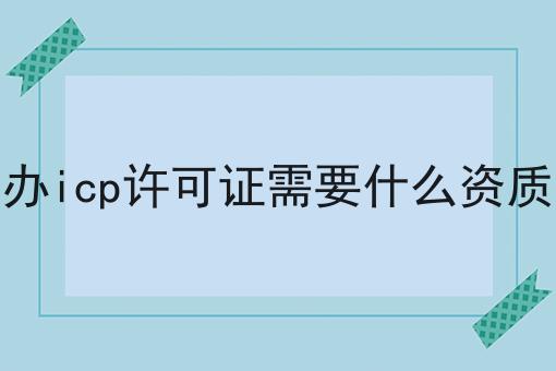 办icp许可证需要什么资质，速看千万别错过！