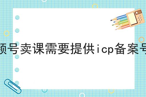 视频号卖课需要提供icp备案号吗
