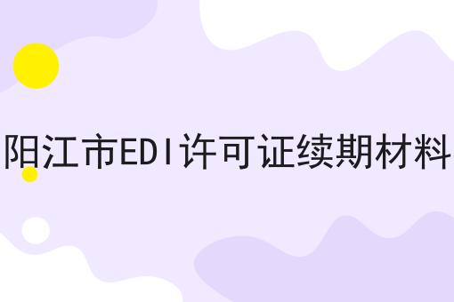 阳江市EDI许可证续期材料 阳江市EDI许可证续期材料