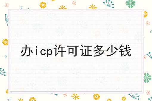 办icp许可证多少钱，可以用于哪些业务？