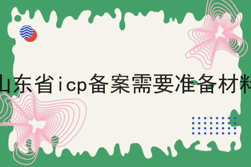 山东省icp备案需要准备材料 山东省icp备案需要准备材料