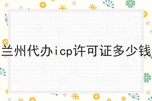 兰州代办icp许可证多少钱 兰州代办icp许可证多少钱
