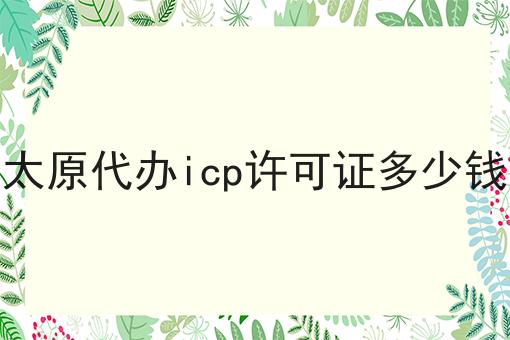 太原代办icp许可证多少钱，办理攻略详细解析