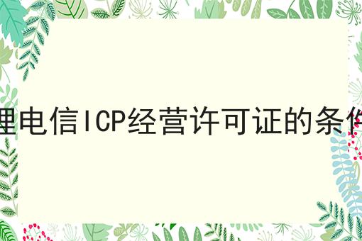 企业办理电信ICP经营许可证的条件及材料 企业办理电信ICP经营许可证的条件及材料