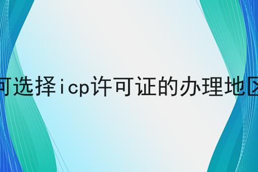 如何选择icp许可证的办理地区呢？看完你就知道！