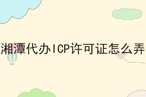湘潭代办ICP许可证怎么弄 湘潭代办ICP许可证怎么弄