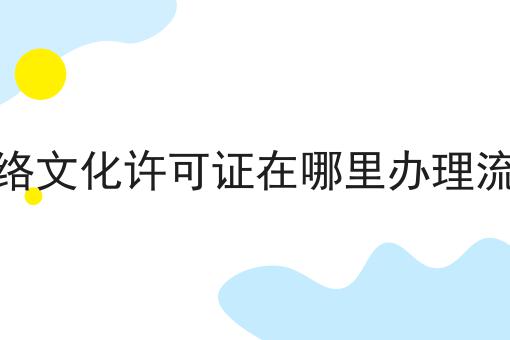 网络文化许可证在哪里办理流程