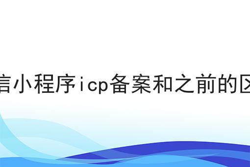 官方答疑：微信小程序icp备案和之前的区别