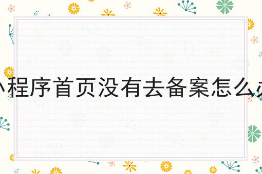 小程序首页没有去备案怎么办，分享超全攻略