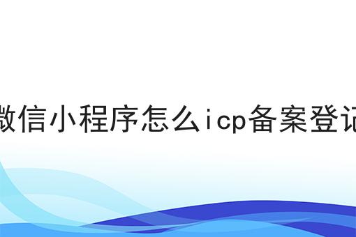 重磅秘笈——关于微信小程序怎么icp备案登记