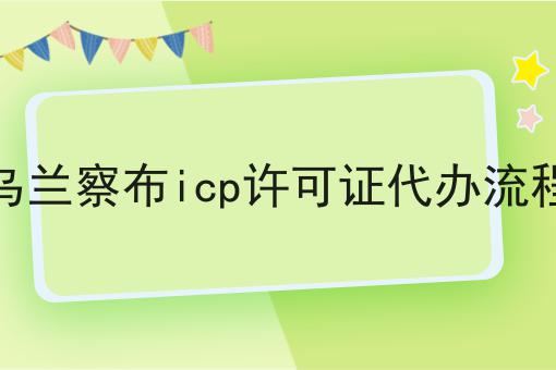 乌兰察布icp许可证代办流程 乌兰察布icp许可证代办流程
