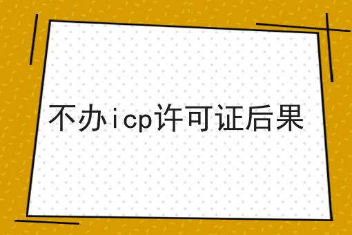 不办icp许可证后果，办理攻略详细说明