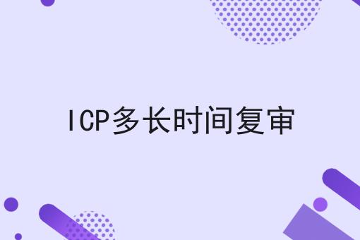 ICP多长时间复审，全网最详细流程！
