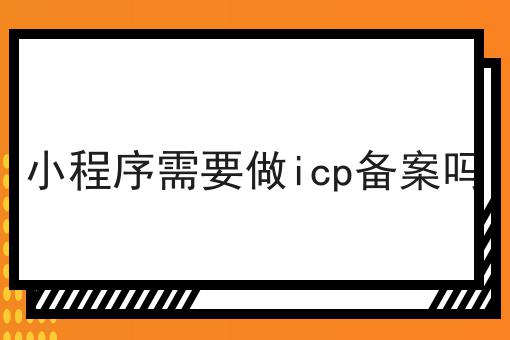 小程序需要做icp备案吗 小程序需要做icp备案吗