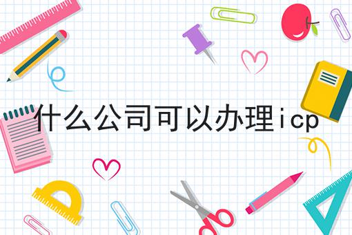 什么公司可以办理icp，你想知道的都在这！