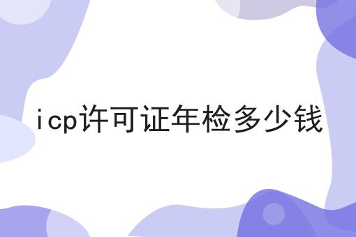icp许可证年检多少钱 icp许可证年检多少钱