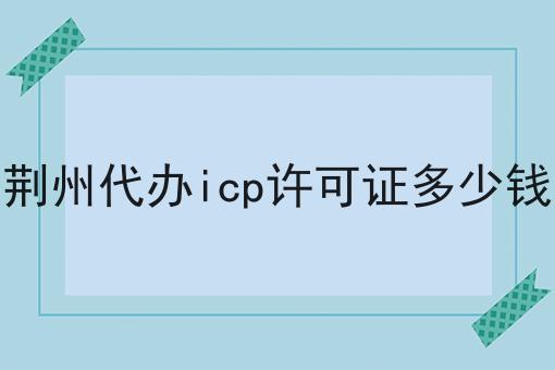 荆州代办icp许可证多少钱