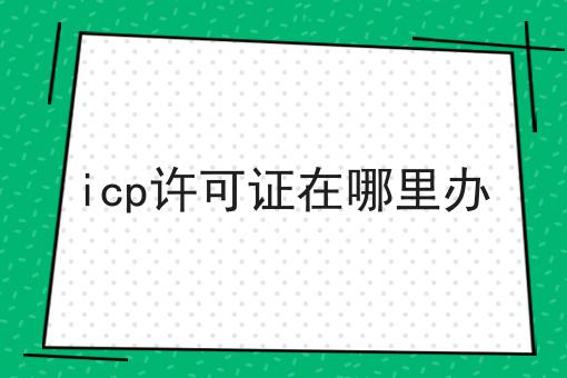 icp许可证在哪里办 icp许可证在哪里办