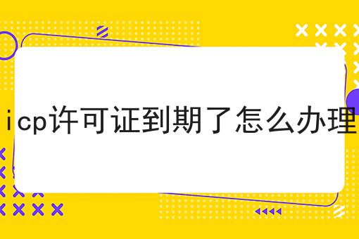 icp许可证到期了怎么办理 icp许可证到期了怎么办理