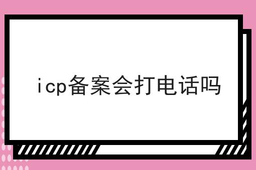 icp备案会打电话吗 icp备案会打电话吗