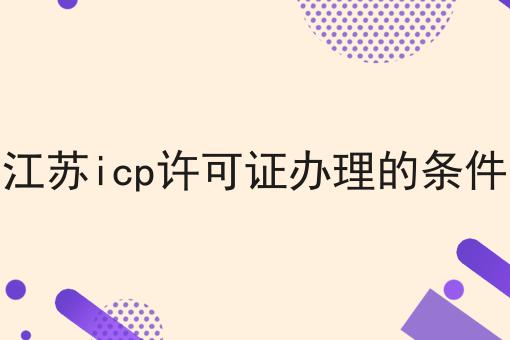 江苏icp许可证办理的条件全是干货！