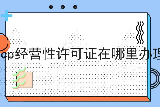 icp经营性许可证在哪里办理，速速来了解！