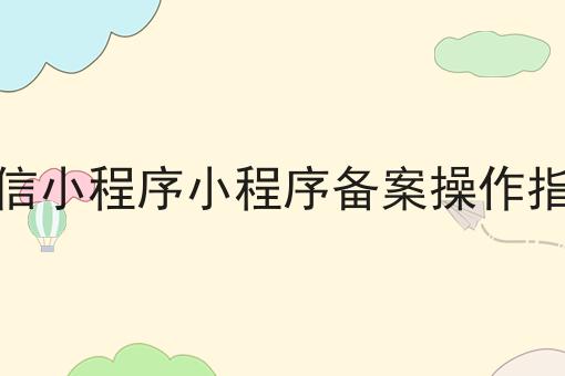 微信小程序小程序备案操作指引 微信小程序小程序备案操作指引