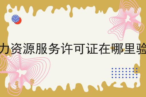人力资源服务许可证在哪里验证，全流程你都知道吗