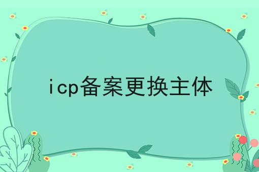 icp备案更换主体 icp备案更换主体