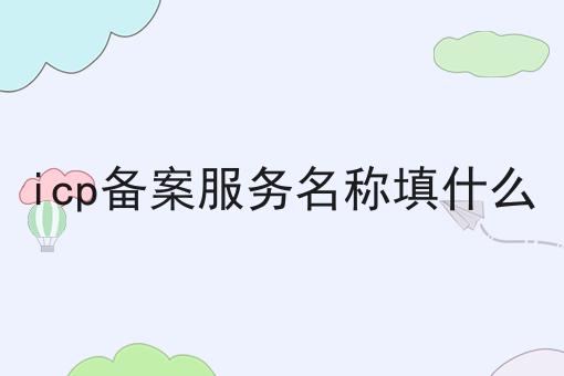 icp备案服务名称填什么 icp备案服务名称填什么