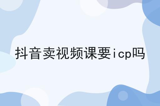 抖音卖视频课要icp吗，快来get新知识！