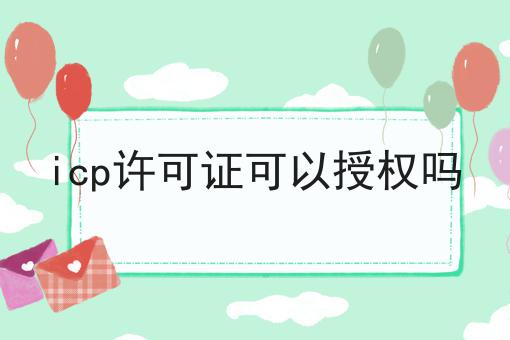 icp许可证可以授权吗 icp许可证可以授权吗