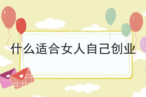 什么适合女人自己创业 什么适合女人自己创业