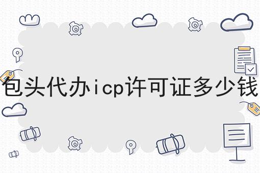 包头代办icp许可证多少钱 包头代办icp许可证多少钱
