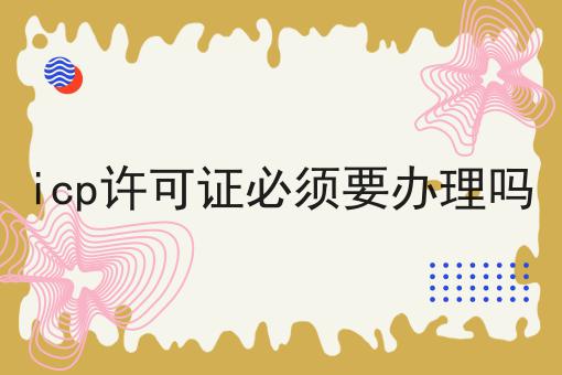 icp许可证必须要办理吗，需要具备什么条件?