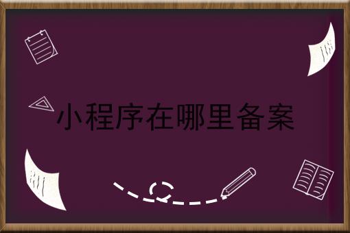小程序在哪里备案怎么做？这些步骤不能少！
