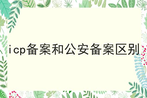 icp备案和公安备案区别 icp备案和公安备案区别
