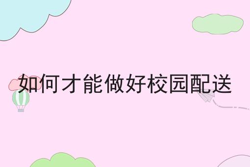如何做好如何才能做好校园配送?私藏干货全分享